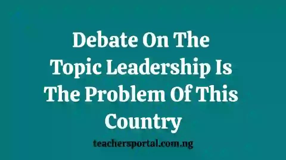 Write a Debate On The Topic Leadership Is The Problem Of This Country
